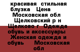 красивая  стильная блузка › Цена ­ 500 - Московская обл., Щелковский р-н, Щелково г. Одежда, обувь и аксессуары » Женская одежда и обувь   . Московская обл.